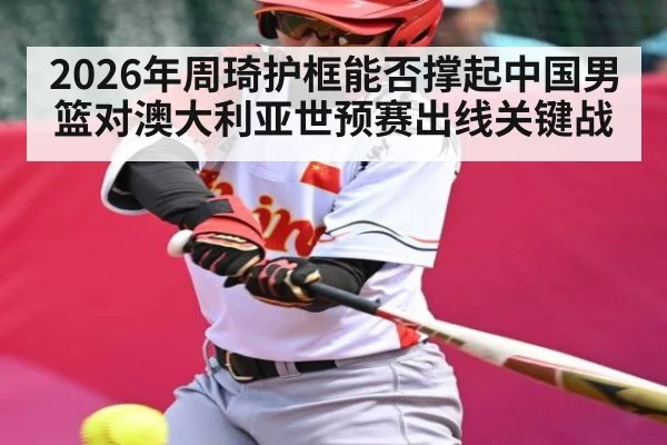 2026年周琦护框能否撑起中国男篮对澳大利亚世预赛出线关键战 | kaiyun